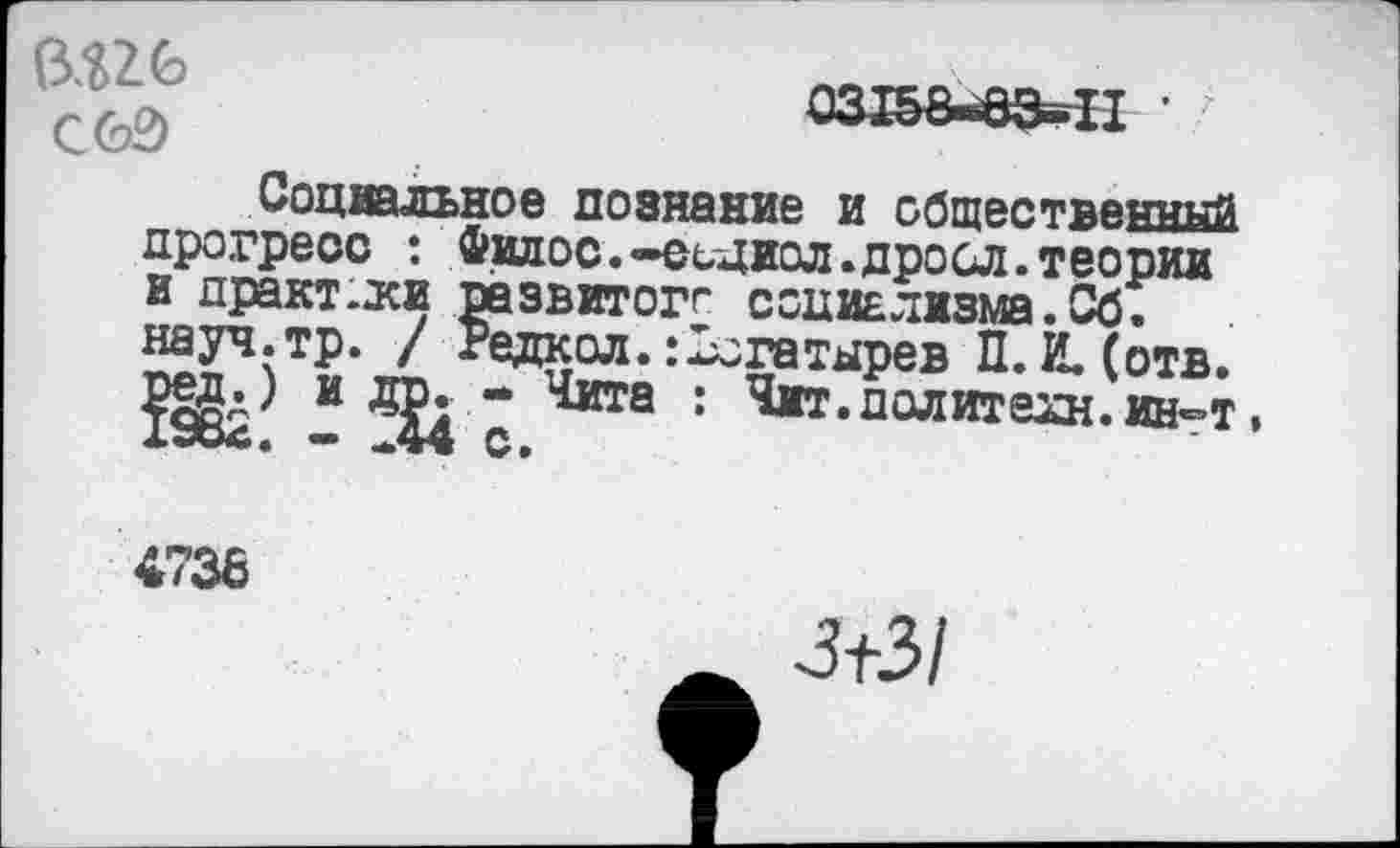 ﻿0.?26 С60
Социальное познание и общественный прогресс : Фидос. —сщиол.дросл. теории и дракт.дси развитого социализма. Сб. науч.тр. / Редкол.:Богатырев П. И. (отв.
И ^4 * 1^ита : ,*1т’полите2н«интТ
4738
_ 3+3/